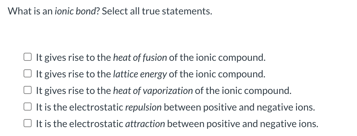 What is an ionic bond? Select all true statements.
It gives rise to the heat of fusion of the ionic compound.
O It gives rise to the lattice energy of the ionic compound.
It gives rise to the heat of vaporization of the ionic compound.
It is the electrostatic repulsion between positive and negative ions.
O It is the electrostatic attraction between positive and negative ions.
