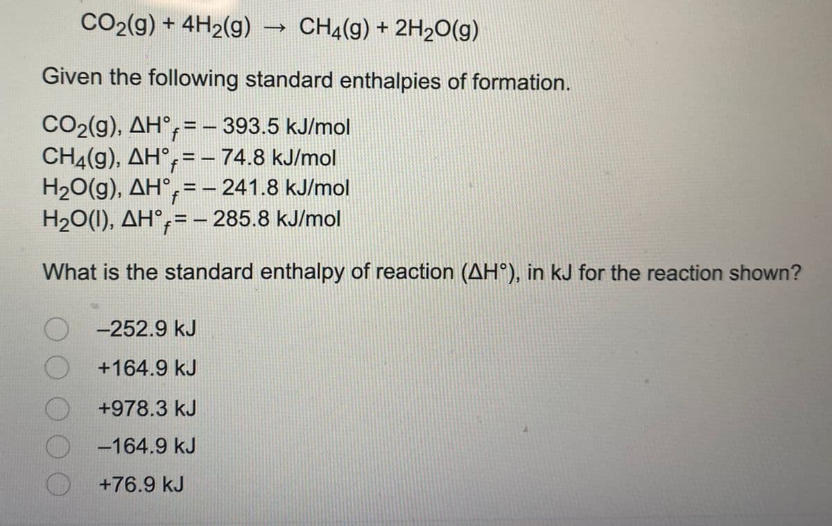 CO2(g) + 4H2(g) → CH4(g) + 2H20(g)
Given the following standard enthalpies of formation.
CO2(g), AH°,=– 393.5 kJ/mol
CH4(g), AH°,= – 74.8 kJ/mol
H20(g), AH°,= – 241.8 kJ/mol
H20(1), AH°,=– 285.8 kJ/mol
%3D
%3D
%3D
f
What is the standard enthalpy of reaction (AH°), in kJ for the reaction shown?
O -252.9 kJ
+164.9 kJ
+978.3 kJ
-164.9 kJ
+76.9 kJ
