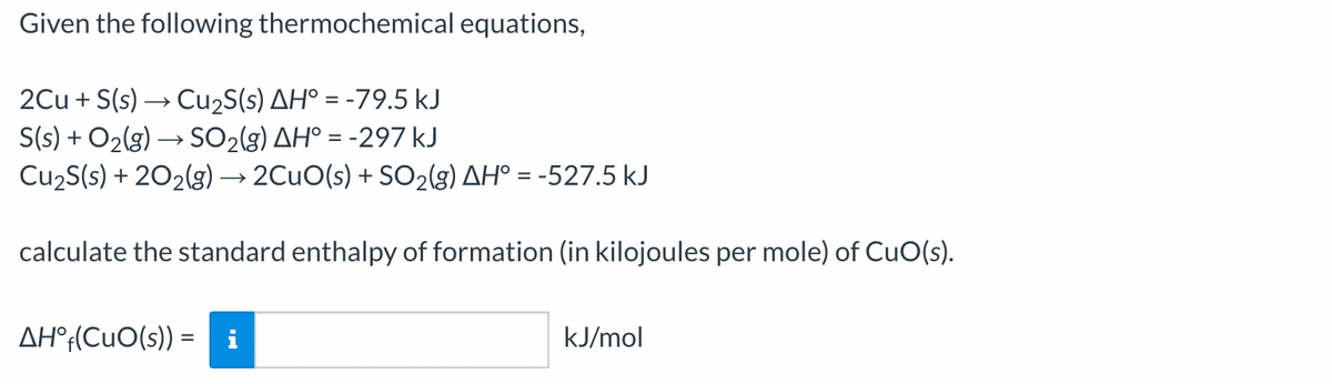 Given the following thermochemical equations,
2Cu + S(s) → Cu2S(s) AH° = -79.5 kJ
S(s) + O2(g) → SO2(g) AH° = -297 kJ
Cu2S(s) + 202(g) → 2CUO(s) + SO2(g) AH° = -527.5 kJ
calculate the standard enthalpy of formation (in kilojoules per mole) of CuO(s).
AH°;(CuO(s)) =
kJ/mol
