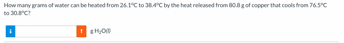 How many grams of water can be heated from 26.1°C to 38.4°C by the heat released from 80.8 g of copper that cools from 76.5°C
to 30.8°C?
i
g H2O(1I)
