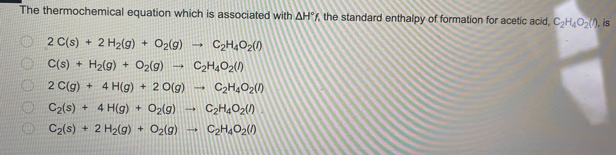 The thermochemical equation which is associated with AH°f, the standard enthalpy of formation for acetic acid, C2H4O2(), is
O 2 C(s) + 2 H2(g) + O2(g)
C2H4O2()
☺ C(s) + H2(g) + O2(g) – C2H4O2(/)
☺ 2 C(g) + 4
H(g) + 2 O(g)
C2H4O2(/)
->
☺ C2(s) + 4 H(g) + O2(g)
C2H4O2(/)
☺ C2(s) + 2 H2(g) + O2(g)→ C2H4O2(/)
