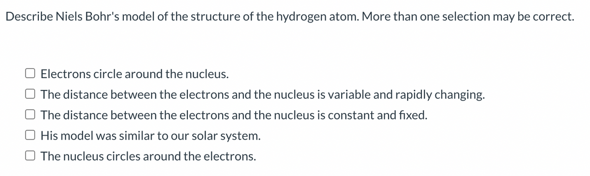 Describe Niels Bohr's model of the structure of the hydrogen atom. More than one selection may be correct.
Electrons circle around the nucleus.
The distance between the electrons and the nucleus is variable and rapidly changing.
The distance between the electrons and the nucleus is constant and fixed.
His model was similar to our solar system.
The nucleus circles around the electrons.
