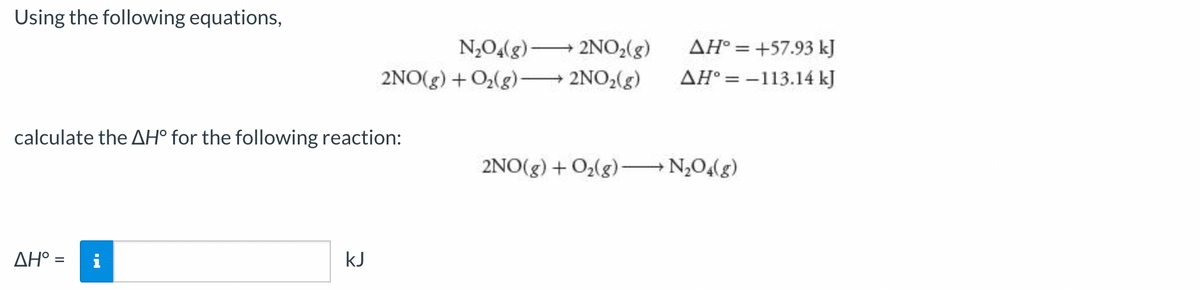 Using the following equations,
N,0(g)–
2NO2(g)
AH° = +57.93 kJ
2NO(g) + O(g) 2NO,(g)
AH° = -113.14 kJ
%3D
calculate the AH° for the following reaction:
2NO(g) + O2(g)– N,0,(g)
AH° =
kJ
