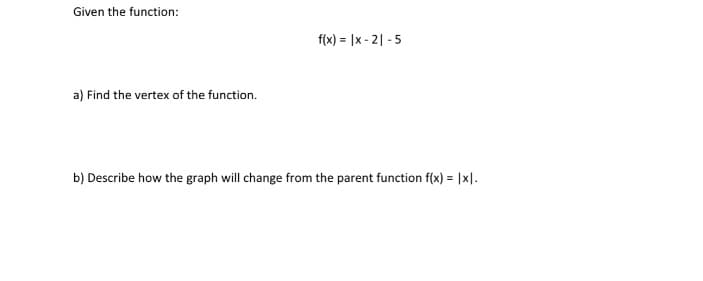 Given the function:
f(x) = |x - 2| - 5
a) Find the vertex of the function.
b) Describe how the graph will change from the parent function f(x) = |x|.
