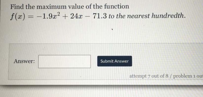 Find the maximum value of the function
f(x) = -1.9x? + 24x - 71.3 to the nearest hundredth.
%3D
Answer:
Submit Answer
attempt 7 out of 8/ problem 1 out
