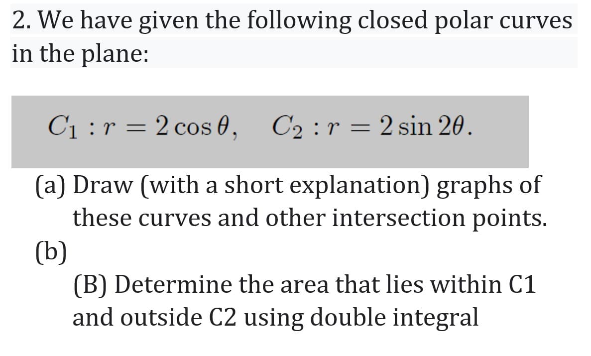 2. We have given the following closed polar curves
in the plane:
C1 :r = 2 cos 0, C2:r=2 sin 20.
(a) Draw (with a short explanation) graphs of
these curves and other intersection points.
(b)
(B) Determine the area that lies within C1
and outside C2 using double integral
