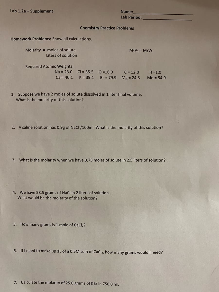 Lab 1.2a - Supplement
Name:
Lab Period:
Chemistry Practice Problems
Homework Problems: Show all calculations.
Molarity = moles of solute
M1V1 = M2V2
Liters of solution
Required Atomic Weights:
Cl = 35.5 0=16.0
C = 12.0
Br = 79.9 Mg = 24.3
Na = 23.0
H =1.0
Ca = 40.1
K = 39.1
Mn = 54.9
1. Suppose we have 2 moles of solute dissolved in 1 liter final volume.
What is the molarity of this solution?
2. A saline solution has 0.9g of NaCl /100ml. What is the molarity of this solution?
3. What is the molarity when we have 0.75 moles of solute in 2.5 liters of solution?
4. We have 58.5 grams of NaCl in 2 liters of solution.
What would be the molarity of the solution?
5. How many grams is 1 mole of CaCl2?
6. IfI need to make up 1L of a 0.5M soln of CaCl2, how many grams would I need?
7. Calculate the molarity of 25.0 grams of KBr in 750.0 mL
