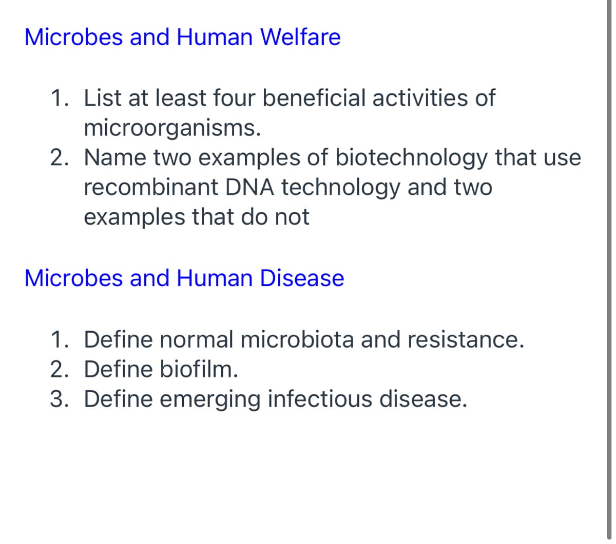 Microbes and Human Welfare
1. List at least four beneficial activities of
microorganisms.
2. Name two examples of biotechnology that use
recombinant DNA technology and two
examples that do not
Microbes and Human Disease
1. Define normal microbiota and resistance.
2. Define biofilm.
3. Define emerging infectious disease.
