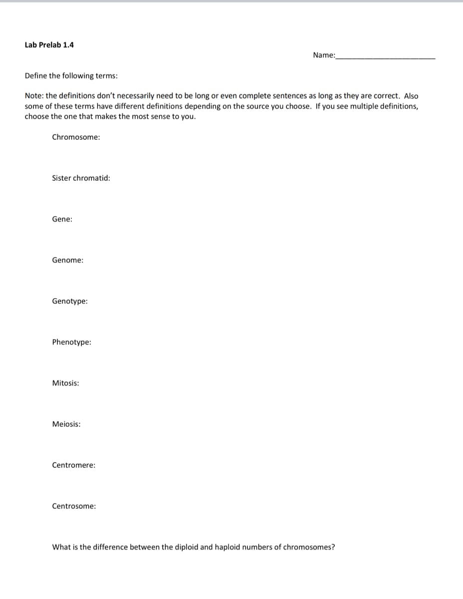 Lab Prelab 1.4
Name:
Define the following terms:
Note: the definitions don't necessarily need to be long or even complete sentences as long as they are correct. Also
some of these terms have different definitions depending on the source you choose. If you see multiple definitions,
choose the one that makes the most sense to you.
Chromosome:
Sister chromatid:
Gene:
Genome:
Genotype:
Phenotype:
Mitosis:
Meiosis:
Centromere:
Centrosome:
What is the difference between the diploid and haploid numbers of chromosomes?
