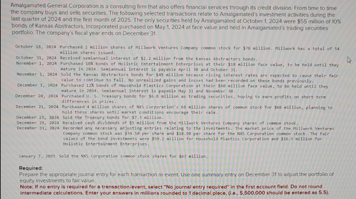 Amalgamated General Corporation is a consulting firm that also offers financial services through its credit division. From time to time
the company buys and sells securities. The following selected transactions relate to Amalgamated's investment activities during the
last quarter of 2024 and the first month of 2025. The only securities held by Amalgamated at October 1, 2024 were $55 million of 10%
bonds of Kansas Abstractors, Incorporated purchased on May 1, 2024 at face value and held in Amalgamated's trading securities
portfolio. The company's fiscal year ends on December 31.
October 18, 2024 Purchased 2 million shares of Millwork Ventures Company common stock for $76 million. Millwork has a total of 54
million shares issued.
October 31, 2024
November 1, 2024
November 1, 2024
December 1, 2024
December 20, 2024
December 21, 2024
December 23, 2024
December 29, 2024
December 31, 2024
Received semiannual interest of $2.2 million from the Kansas Abstractors bonds.
Purchased 10% bonds of Holistic Entertainment Enterprises at their $18 million face value, to be held until they
mature in 2034. Semiannual interest is payable April 30 and October 31.
Sold the Kansas Abstractors bonds for $49 million because rising interest rates are expected to cause their fair
value to continue to fall. No unrealized gains and losses had been recorded on these bonds previously.
Purchased 12% bonds of Household Plastics Corporation at their $60 million face value, to be held until they
mature in 2034. Semiannual interest is payable May 31 and November 30.
Purchased U. S. Treasury bonds for $6.8 million as trading securities, hoping to earn profits on short-term
differences in prices.
Purchased 4 million shares of NXS Corporation's 68 million shares of common stock for $68 million, planning to
hold these shares until market conditions encourage their sale.
Sold the Treasury bonds for $7.3 million.
Received cash dividends of $5 million from the Millwork Ventures Company shares of common stock.
Recorded any necessary adjusting entries relating to the investments. The market price of the Millwork Ventures
Company common stock was $34.50 per share and $18.50 per share for the NXS Corporation common stock. The fair
values of the bond investments were $59.2 million for Household Plastics Corporation and $16.5 million for
Holistic Entertainment Enterprises.
January 7, 2025 Sold the NXS Corporation common stock shares for $67 million.
Required:
Prepare the appropriate journal entry for each transaction or event. Use one summary entry on December 31 to adjust the portfolio of
equity investments to fair value.
Note: If no entry is required for a transaction/event, select "No journal entry required" in the first account field. Do not round
intermediate calculations. Enter your answers in millions rounded to 1 decimal place, (i.e., 5,500,000 should be entered as 5.5).