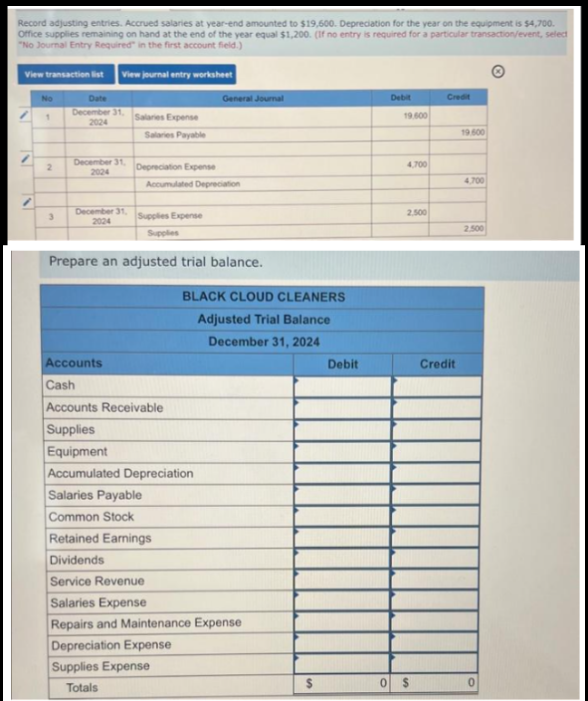 Record adjusting entries. Accrued salaries at year-end amounted to $19,600. Depreciation for the year on the equipment is $4,700.
Office supplies remaining on hand at the end of the year equal $1,200. (If no entry is required for a particular transaction/event, select
"No Journal Entry Required in the first account field.)
View journal entry worksheet
View transaction list
/
No
1
2
3
Date
December 31,
2024
December 31,
2024
December 31,
2024
Salaries Expense
Salaries Payable
Depreciation Expense
Accumulated Depreciation
Supplies Expense
Supplies
General Journal
Prepare an adjusted trial balance.
BLACK CLOUD CLEANERS
Adjusted Trial Balance
December 31, 2024
Accounts
Cash
Accounts Receivable
Supplies
Equipment
Accumulated Depreciation
Salaries Payable
Common Stock
Retained Earnings
Dividends
Service Revenue
Salaries Expense
Repairs and Maintenance Expense
Depreciation Expense
Supplies Expense
Totals
Debit
Debit
19.600
4,700
2.500
0 $
Credit
Credit
19.500
4.700
2.500