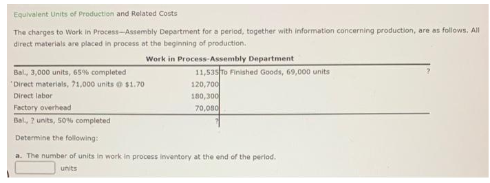 Equivalent Units of Production and Related Costs
The charges to Work in Process-Assembly Department for a period, together with information concerning production, are as follows. All
direct materials are placed in process at the beginning of production.
Work in Process-Assembly Department
Bal., 3,000 units, 65% completed
Direct materials, 71,000 units @ $1.70
Direct labor
Factory overhead
Bal., 2 units, 50% completed
Determine the following:
a. The number of units in work in process inventory at the end of the period.
units
11,535 To Finished Goods, 69,000 units
120,700
180,300
70,080