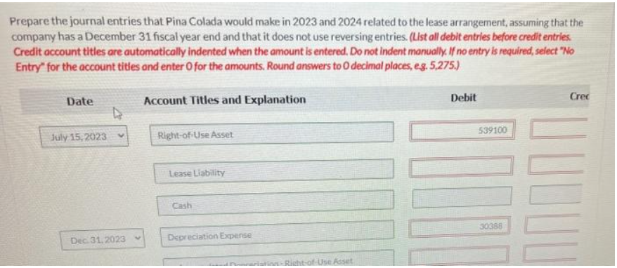 Prepare the journal entries that Pina Colada would make in 2023 and 2024 related to the lease arrangement, assuming that the
company has a December 31 fiscal year end and that it does not use reversing entries. (List all debit entries before credit entries.
Credit account titles are automatically indented when the amount is entered. Do not indent manually. If no entry is required, select "No
Entry for the account titles and enter 0 for the amounts. Round answers to O decimal places, e.g. 5,275.)
Account Titles and Explanation
Date
July 15, 2023
4
V
Dec 31, 2023
Right-of-Use Asset
Lease Liability
Cash
Depreciation Expense
Sonceristing-Right-of-Use Asset
Debit
539100
30388
Crec
JUU