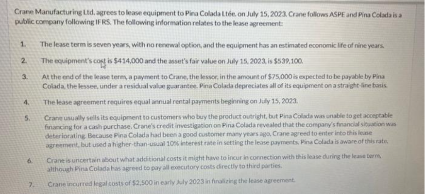 Crane Manufacturing Ltd. agrees to lease equipment to Pina Colada Ltée. on July 15, 2023. Crane follows ASPE and Pina Colada is a
public company following IFRS. The following information relates to the lease agreement:
1.
2.
3.
4.
5.
6.
7.
The lease term is seven years, with no renewal option, and the equipment has an estimated economic life of nine years.
The equipment's cost is $414,000 and the asset's fair value on July 15, 2023, is $539.100.
At the end of the lease term, a payment to Crane, the lessor, in the amount of $75,000 is expected to be payable by Pina
Colada, the lessee, under a residual value guarantee. Pina Colada depreciates all of its equipment on a straight-line basis.
The lease agreement requires equal annual rental payments beginning on July 15, 2023.
Crane usually sells its equipment to customers who buy the product outright, but Pina Colada was unable to get acceptable
financing for a cash purchase. Crane's credit investigation on Pina Colada revealed that the company's financial situation was
deteriorating. Because Pina Colada had been a good customer many years ago, Crane agreed to enter into this lease
agreement, but used a higher-than-usual 10% interest rate in setting the lease payments. Pina Colada is aware of this rate.
Crane is uncertain about what additional costs it might have to incur in connection with this lease during the lease term,
although Pina Colada has agreed to pay all executory costs directly to third parties.
Crane incurred legal costs of $2,500 in early July 2023 in finalizing the lease agreement.