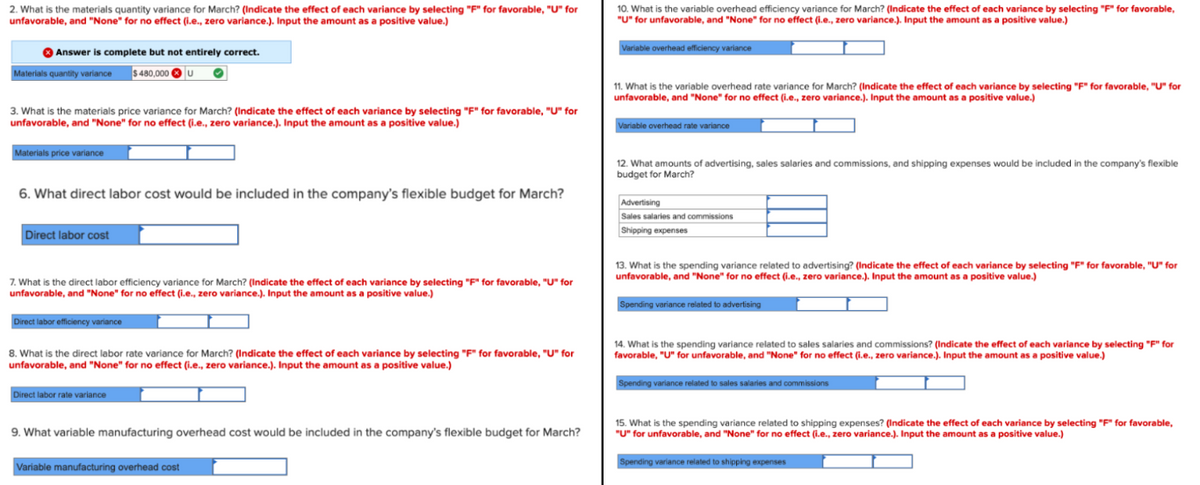 2. What is the materials quantity variance for March? (Indicate the effect of each variance by selecting "F" for favorable, "U" for
unfavorable, and "None" for no effect (i.e., zero variance.). Input the amount as a positive value.)
✪ Answer is complete but not entirely correct.
$ 480,000 U
Materials quantity variance
3. What is the materials price variance for March? (Indicate the effect of each variance by selecting "F" for favorable, "U" for
unfavorable, and "None" for no effect (i.e., zero variance.). Input the amount as a positive value.)
Materials price variance
6. What direct labor cost would be included in the company's flexible budget for March?
Direct labor cost
7. What is the direct labor efficiency variance for March? (Indicate the effect of each variance by selecting "F" for favorable, "U" for
unfavorable, and "None" for no effect (i.e., zero variance.). Input the amount as a positive value.)
Direct labor efficiency variance
8. What is the direct labor rate variance for March? (Indicate the effect of each variance by selecting "F" for favorable, "U" for
unfavorable, and "None" for no effect (i.e., zero variance.). Input the amount as a positive value.)
Direct labor rate variance
9. What variable manufacturing overhead cost would be included in the company's flexible budget for March?
Variable manufacturing overhead cost
10. What is the variable overhead efficiency variance for March? (Indicate the effect of each variance by selecting "F" for favorable,
"U" for unfavorable, and "None" for no effect (i.e., zero variance.). Input the amount as a positive value.)
Variable overhead efficiency variance
11. What is the variable overhead rate variance for March? (Indicate the effect of each variance by selecting "F" for favorable, "U" for
unfavorable, and "None" for no effect (i.e., zero variance.). Input the amount as a positive value.)
Variable overhead rate variance
12. What amounts of advertising, sales salaries and commissions, and shipping expenses would be included in the company's flexible
budget for March?
Advertising
Sales salaries and commissions
Shipping expenses
13. What is the spending variance related to advertising? (Indicate the effect of each variance by selecting "F" for favorable, "U" for
unfavorable, and "None" for no effect (i.e., zero variance.). Input the amount as a positive value.)
Spending variance related to advertising
14. What is the spending variance related to sales salaries and commissions? (Indicate the effect of each variance by selecting "F" for
favorable, "U" for unfavorable, and "None" for no effect (i.e., zero variance.). Input the amount as a positive value.)
Spending variance related to sales salaries and commissions
15. What is the spending variance related to shipping expenses? (Indicate the effect of each variance by selecting "F" for favorable,
"U" for unfavorable, and "None" for no effect (i.e., zero variance.). Input the amount as a positive value.)
Spending variance related to shipping expenses