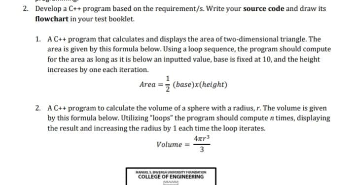 2. Develop a C++ program based on the requirement/s. Write your source code and draw its
flowchart in your test booklet.
1. AC++ program that calculates and displays the area of two-dimensional triangle. The
area is given by this formula below. Using a loop sequence, the program should compute
for the area as long as it is below an inputted value, base is fixed at 10, and the height
increases by one each iteration.
1
Area =; (base)x(height)
2. A C++ program to calculate the volume of a sphere with a radius, r. The volume is given
by this formula below. Utilizing "loops" the program should compute n times, displaying
the result and increasing the radius by 1 each time the loop iterates.
4ar3
Volume =
3
MANUELS EWERGA UNIVERSITY FOUNDATION
COLLEGE OF ENGINEERING
