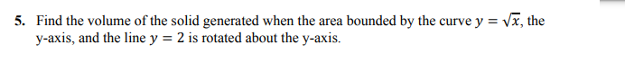 5. Find the volume of the solid generated when the area bounded by the curve y = Vx, the
y-axis, and the line y = 2 is rotated about the y-axis.
