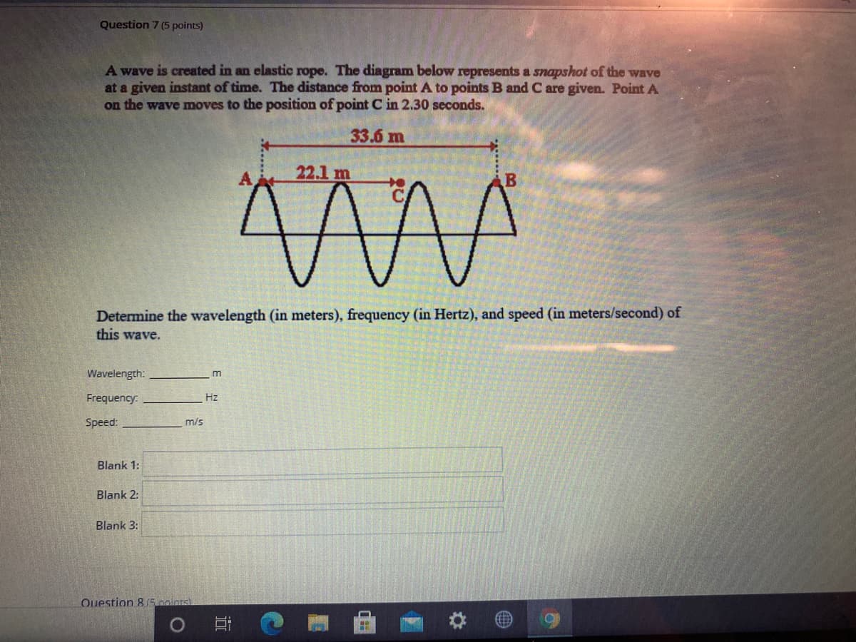 Question 7 (5 points)
A wave is created in an elastic rope. The diagram below represents a snapshot of the wave
at a given instant of time. The distance from point A to points B and C are given. Point A
on the wave moves to the position of point C in 2.30 seconds.
33.6 m
A
22.1 m
Determine the wavelength (in meters), frequency (in Hertz), and speed (in meters/second) of
this wave.
Wavelength:
m
Frequency:
Hz
Speed:
m/s
Blank 1:
Blank 2:
Blank 3:
Ouestion 8 5 oointsl
近
