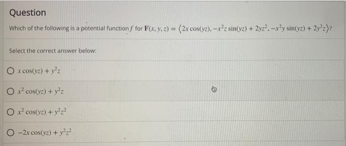 Question
Which of the following is a potential function f for F(x, y, z) = (2x cos(yz). -x²z sin(yz) + 2yz². -x²y sin(vz) + 2y²z)?
Select the correct answer below:
O x cos(yz) + y²z
O x² cos(yz) + y²z
O x² cos(vz) + y²z²
O-2x cos(yz) + y²z²
D