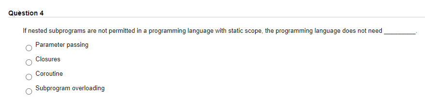 Question 4
If nested subprograms are not permitted in a programming language with static scope, the programming language does not need
Parameter passing
Closures
Coroutine
Subprogram overloading
