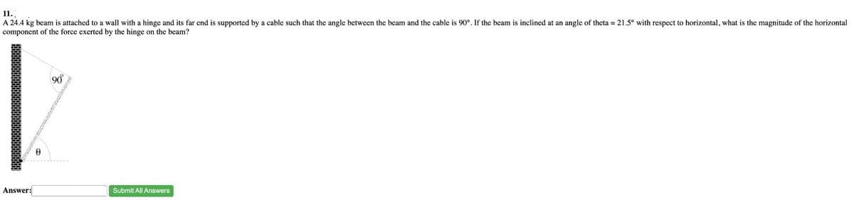 11.
A 24.4 kg beam is attached to a wall with a hinge and its far end is supported by a cable such that the angle between the beam and the cable is 90°. If the beam is inclined at an angle of theta = 21.5° with respect to horizontal, what is the magnitude of the horizontal
component of the force exerted by the hinge on the beam?
Answer:
Ө
90°
Submit All Answers