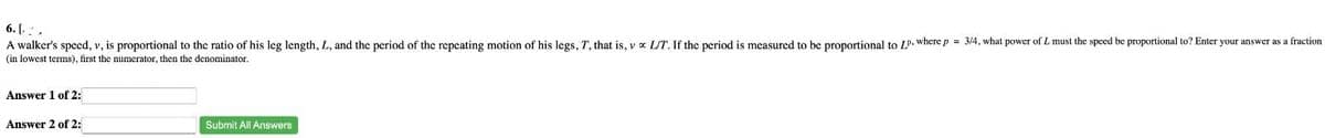 6. [..
A walker's speed, v, is proportional to the ratio of his leg length, L, and the period of the repeating motion of his legs, T, that is, vx L/T. If the period is measured to be proportional to LP, where p = 3/4, what power of L must the speed be proportional to? Enter your answer as a fraction
(in lowest terms), first the numerator, then the denominator.
Answer 1 of 2:
Answer 2 of 2:
Submit All Answers