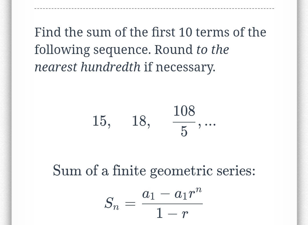 Find the sum of the first 10 terms of the
following sequence. Round to the
nearest hundredth if necessary.
108
15,
18,
5
Sum of a finite geometric series:
ajrn
-
Sm
1 – r
