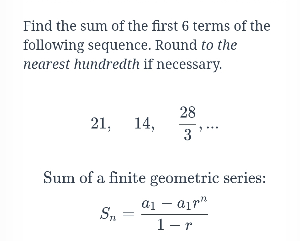 Find the sum of the first 6 terms of the
following sequence. Round to the
nearest hundredth if necessary.
28
21,
14,
3
Sum of a finite geometric series:
ai – ajr"
-
Sn
1 – r
