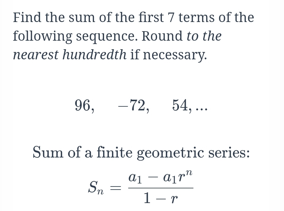 Find the sum of the first 7 terms of the
following sequence. Round to the
nearest hundredth if necessary.
96,
-72,
54, ..
6.
Sum of a finite geometric series:
Sn
1 - r
|
