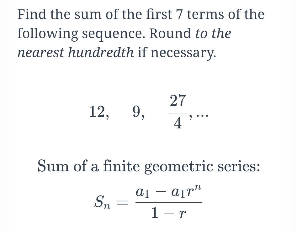 Find the sum of the first 7 terms of the
following sequence. Round to the
nearest hundredth if necessary.
27
9,
4
12,
Sum of a finite geometric series:
a1 – ajr"
airn
Sn
1 – r
-
