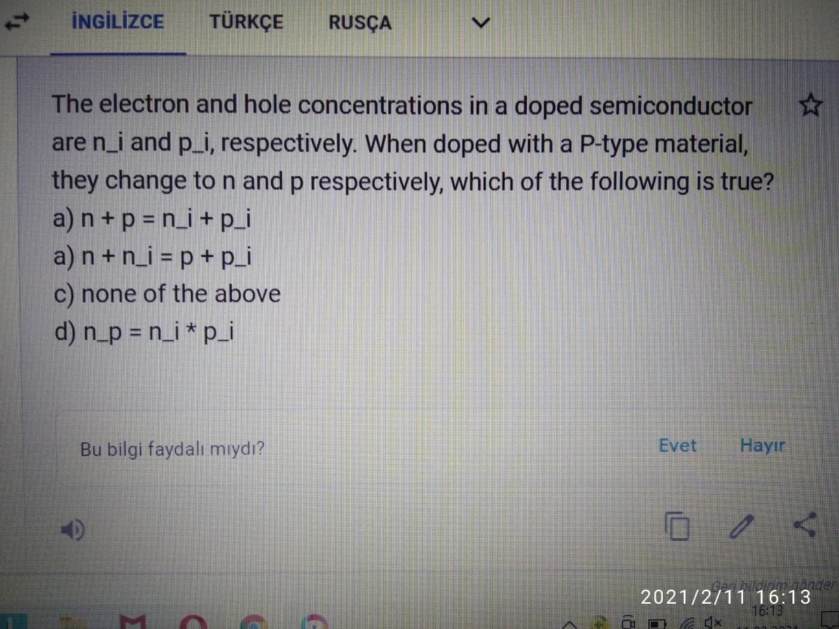 İNGİLİZCE
TÜRKÇE
RUSÇA
The electron and hole concentrations in a doped semiconductor
are n_i and p_i, respectively. When doped with a P-type material,
they change ton and p respectively, which of the following is true?
a) n +p = n_i +p_i
a)n +n_i = p + p_i
c) none of the above
d) n_p = n_i * p_i
Bu bilgi faydalı mıydı?
Evet
Hayır
nder
2021/2/11 16:13
16:13
