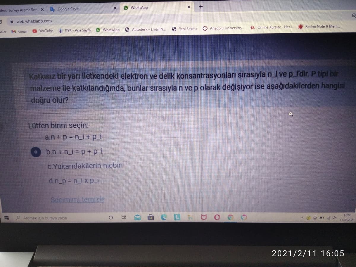 A Google Çeviri
WhatsApp
ahoo Turkey Arama Son X
A web.whatsapp.com
O Anadolu Üniversite.
u Online Kurslar - Her..
O Redmi Note 9 Merli.
YouTube
i KYK - Ana Sayfa
OWhatsApp
O Autodesk - Email N...
6 Yeni Sekme
nalar
M Gmail
Katkısız bir yarı iletkendeki elektron ve delik konsantrasyonları sırasıyla ni ve p_i'dir. P tipi bir
malzeme ile katkılandığında, bunlar sırasıyla n vep olarak değişiyor ise aşağıdakilerden hangisi
doğru olur?
Lütfen birini seçin:
a.n +p = n_i + p_i
b.n +n_i = p+p_
C.Yukarıdakilerin hiçbiri
d.n_p = n_ixp_i
Seçimimi termizle
P Aramak için buraya yazın
16:05
11.02,2021
O O G 4x
2021/2/11 16:05
