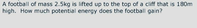 A football of mass 2.5kg is lifted up to the top of a cliff that is 180m
high. How much potential energy does the football gain?
