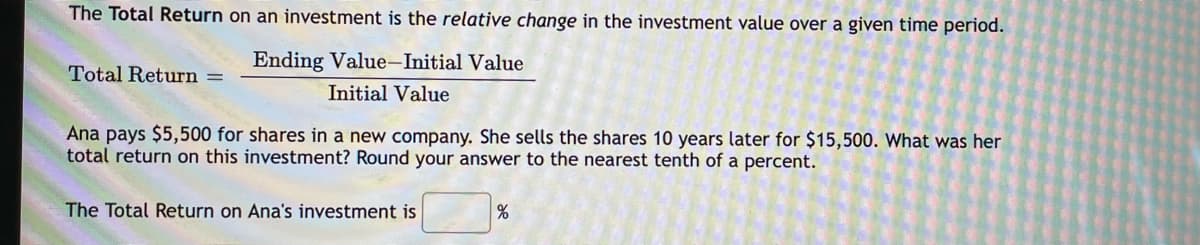 The Total Return on an investment is the relative change in the investment value over a given time period.
Ending Value-Initial Value
Total Return =
Initial Value
Ana pays $5,500 for shares in a new company. She sells the shares 10 years later for $15,500. What was her
total return on this investment? Round your answer to the nearest tenth of a percent.
The Total Return on Ana's investment is
으
