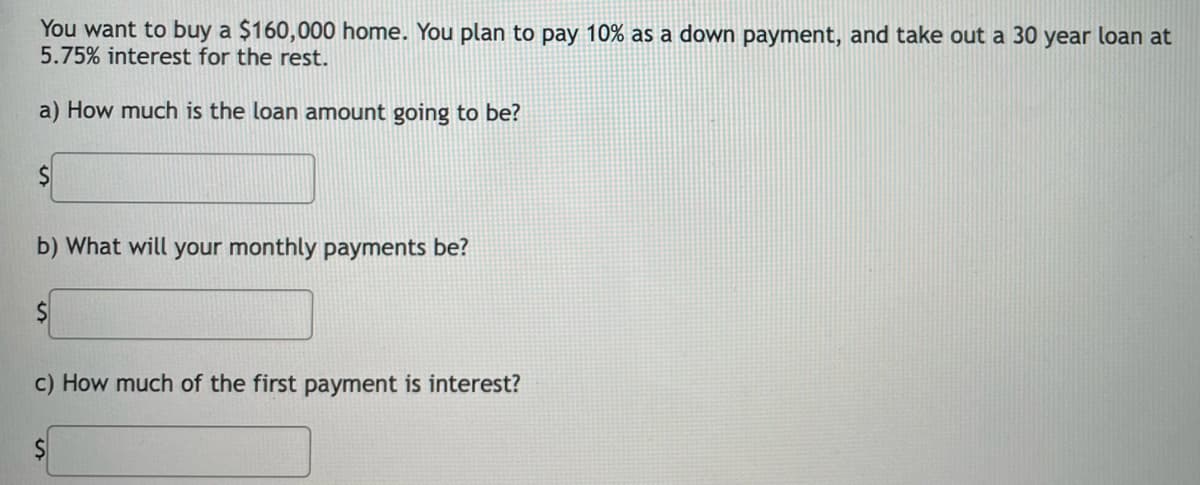 You want to buy a $160,000 home. You plan to pay 10% as a down payment, and take out a 30 year loan at
5.75% interest for the rest.
a) How much is the loan amount going to be?
b) What will your monthly payments be?
c) How much of the first payment is interest?
%24
