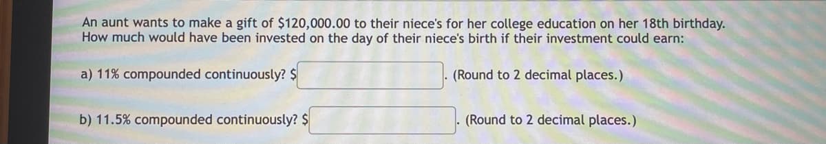 An aunt wants to make a gift of $120,000.00 to their niece's for her college education on her 18th birthday.
How much would have been invested on the day of their niece's birth if their investment could earn:
a) 11% compounded continuously? $
(Round to 2 decimal places.)
b) 11.5% compounded continuously? $
(Round to 2 decimal places.)
