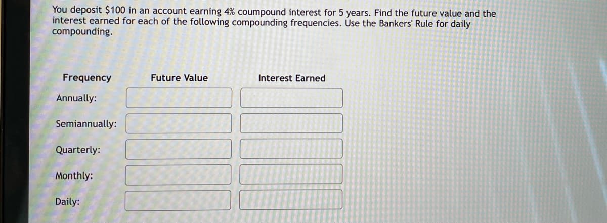 You deposit $100 in an account earning 4% coumpound interest for 5 years. Find the future value and the
interest earned for each of the following compounding frequencies. Use the Bankers' Rule for daily
compounding.
Frequency
Future Value
Interest Earned
Annually:
Semiannually:
Quarterly:
Monthly:
Daily:
