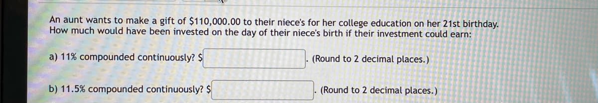 An aunt wants to make a gift of $110,000.00 to their niece's for her college education on her 21st birthday.
How much would have been invested on the day of their niece's birth if their investment could earn:
a) 11% compounded continuously? $
(Round to 2 decimal places.)
b) 11.5% compounded continuously? $
(Round to 2 decimal places.)
