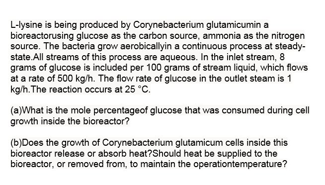 L-lysine is being produced by Corynebacterium glutamicumin a
bioreactorusing glucose as the carbon source, ammonia as the nitrogen
source. The bacteria grow aerobicallyin a continuous process at steady-
state.All streams of this process are aqueous. In the inlet stream, 8
grams of glucose is included per 100 grams of stream liquid, which flows
at a rate of 500 kg/h. The flow rate of glucose in the outlet steam is 1
kg/h. The reaction occurs at 25 °C.
(a)What is the mole percentageof glucose that was consumed during cell
growth inside the bioreactor?
(b)Does the growth of Corynebacterium glutamicum cells inside this
bioreactor release or absorb heat?Should heat be supplied to the
bioreactor, or removed from, to maintain the operationtemperature?
