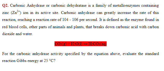 Q2. Carbonic Anhydrase or carbonic dehydratase is a family of metalloenzymes containing
zinc (Zn) ion in its active site. Carbonic anhydrase can greatly increase the rate of this
reaction, reaching a reaction rate of 104 - 106 per second. It is defined as the enzyme found in
red blood cells, other parts of animals and plants, that breaks down carbonic acid with carbon
dioxide and water.
CO:(2) – H»O(1) – H.CO:(ag)
For the carbonic anhydrase activity specified by the equation above, evaluate the standard
reaction Gibbs energy at 25 °C?
