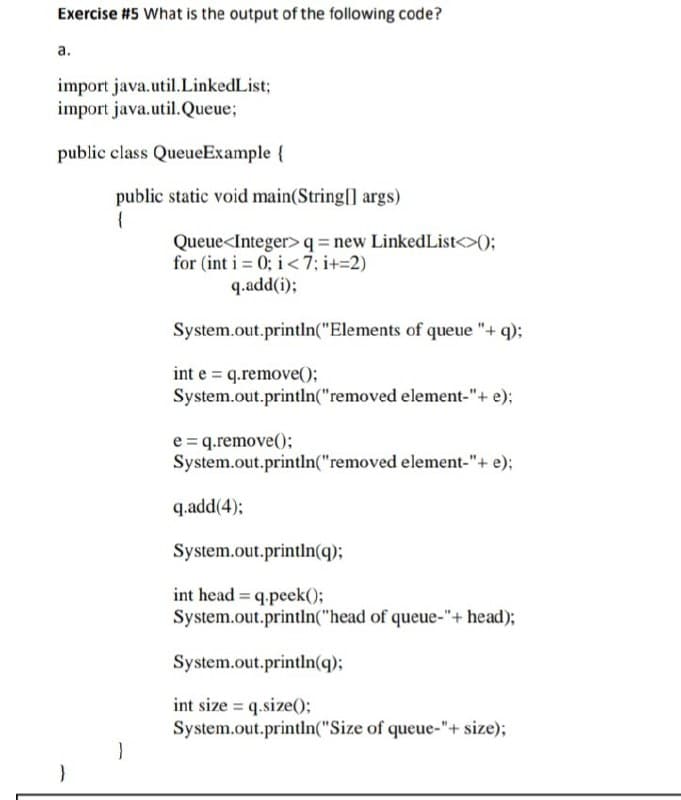 Exercise #5 What is the output of the following code?
а.
import java.util.LinkedList;
import java.util.Queue;
public class QueueExample {
public static void main(String[] args)
Queue<Integer>q=new LinkedList<>();
for (int i = 0; i <7; i+=2)
q.add(i);
System.out.println("Elements of queue "+ q);
int e = q.remove();
System.out.println("removed element-"+ e);
e = q.remove();
System.out.println("removed element-"+ e);
q.add(4);
System.out.println(q);
int head = q.peek();
System.out.println("head of queue-"+ head);
System.out.println(q);
int size = q.size();
System.out.println("Size of queue-"+ size);
