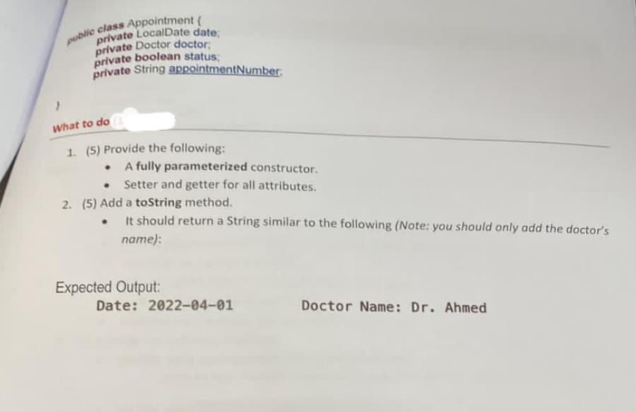 private LocalDate date
private Doctor doctor,
private boolean status
private String appointmentNumber.
What to do
1. (5) Provide the following:
• A fully parameterized constructor.
Setter and getter for all attributes.
2. (5) Add a toString method.
It should return a String similar to the following (Note: you should only add the doctor's
name):
Expected Output:
Date: 2022-04-01
Doctor Name: Dr. Ahmed
