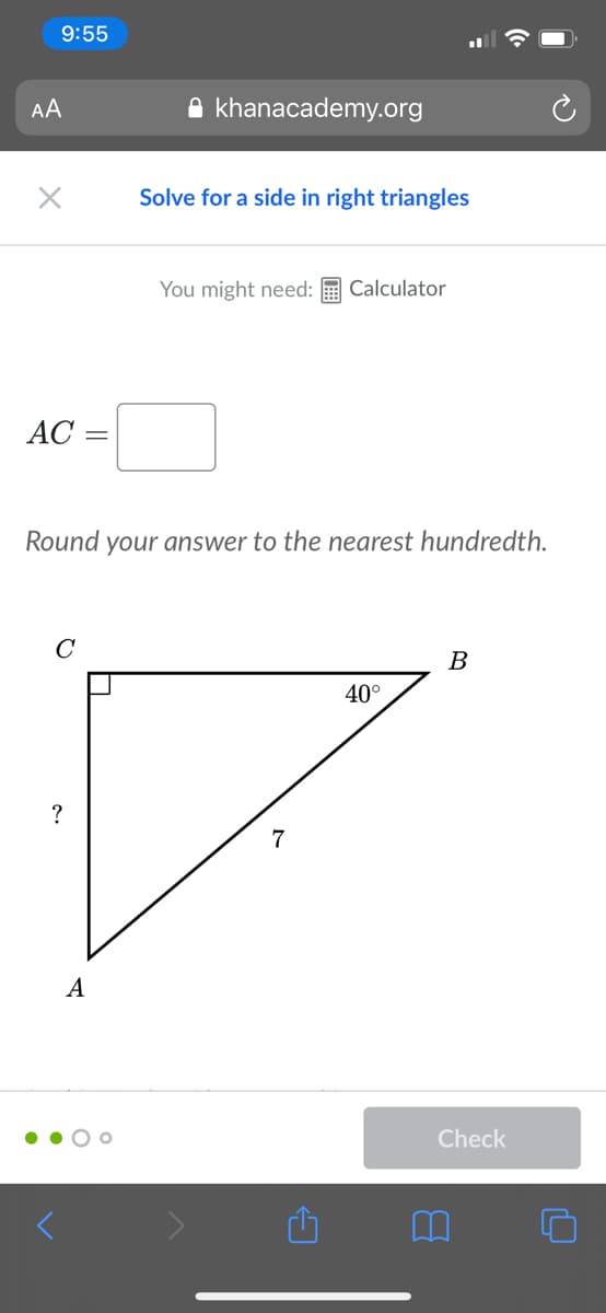 9:55
AA
A khanacademy.org
Solve for a side in right triangles
You might need:
Calculator
АС —
Round your answer to the nearest hundredth.
C
B
40°
?
7
A
Check
