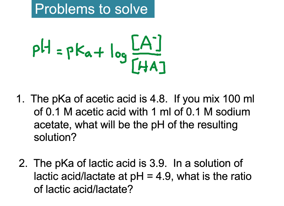 Problems to solve
pH = pka+ log
[A]
[HA]
1. The pKa of acetic acid is 4.8. If you mix 100 ml
of 0.1 M acetic acid with 1 ml of 0.1 M sodium
acetate, what will be the pH of the resulting
solution?
2. The pKa of lactic acid is 3.9. In a solution of
lactic acid/lactate at pH = 4.9, what is the ratio
of lactic acid/lactate?