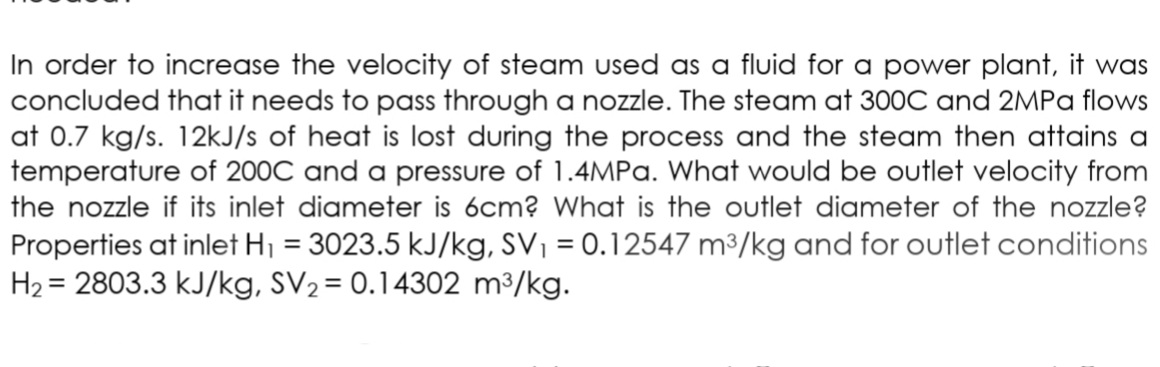 In order to increase the velocity of steam used as a fluid for a power plant, it was
concluded that it needs to pass through a nozzle. The steam at 300C and 2MPA flows
at 0.7 kg/s. 12kJ/s of heat is lost during the process and the steam then attains a
temperature of 200C and a pressure of 1.4MPA. What would be outlet velocity from
the nozzle if its inlet diameter is 6cm? What is the outlet diameter of the nozzle?
Properties at inlet H1 = 3023.5 kJ/kg, SV, = 0.12547 m3/kg and for outlet conditions
H2 = 2803.3 kJ/kg, SV2 = 0.14302 m3/kg.
%3D
