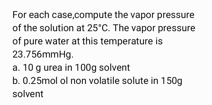 For each case,compute the vapor pressure
of the solution at 25°C. The vapor pressure
of pure water at this temperature is
23.756mmHg.
a. 10 g urea in 100g solvent
b. 0.25mol ol non volatile solute in 150g
solvent
