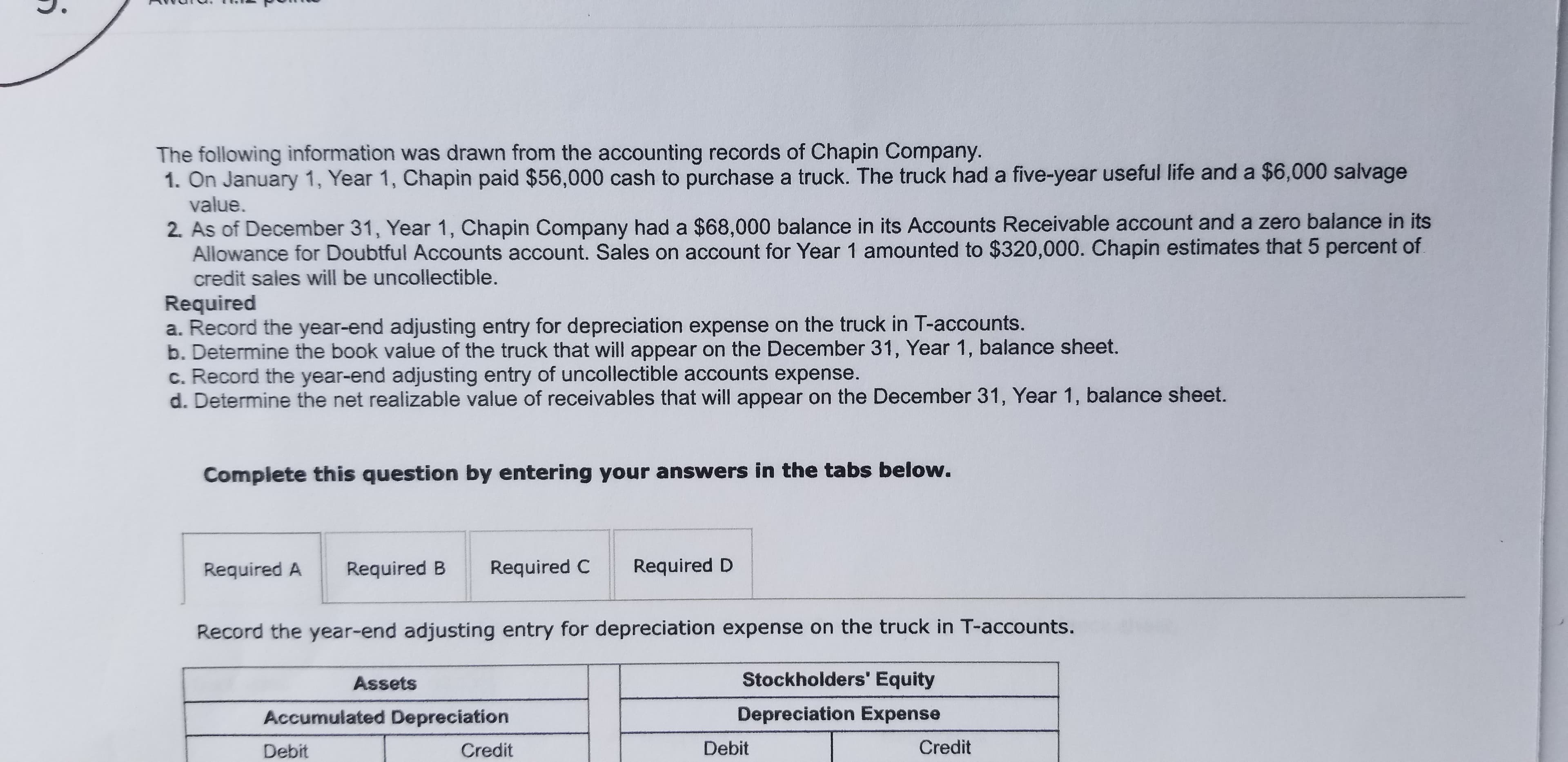 The following information was drawn from the accounting records of Chapin Company.
1. On January 1, Year 1, Chapin paid $56,000 cash to purchase a truck. The truck had a five-year useful life and a $6,000 salvage
value.
2. As of December 31, Year 1, Chapin Company had a $68,000 balance in its Accounts Receivable account and a zero balance in its
Allowance for Doubtful Accounts account. Sales on account for Year 1 amounted to $320,000. Chapin estimates that 5 percent of
credit sales will be uncollectible.
Required
a. Record the year-end adjusting entry for depreciation expense on the truck in T-accounts.
b. Determine the book value of the truck that will appear on the December 31, Year 1, balance sheet.
c. Record the year-end adjusting entry of uncollectible accounts expense.
d. Determine the net realizable value of receivables that will appear on the December 31, Year 1, balance sheet.
Complete this question by entering your answers in the tabs below.
Required A
Required B
Required C
Required D
Record the year-end adjusting entry for depreciation expense on the truck in T-accounts.
Assets
Stockholders' Equity
Accumulated Depreciation
Depreciation Expense
Debit
Credit
Debit
Credit
i.

