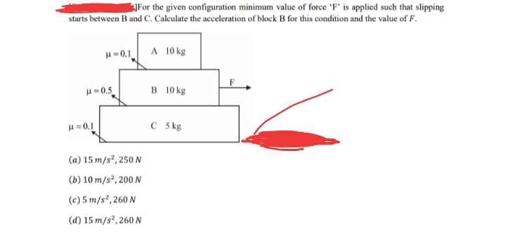 For the given configuration minimum value of force 'F' is applied such that slipping
starts between B and C. Calculate the acceleration of block B for this condition and the value of F.
A 10 kg
H=0,1
H-0.5
B 10 kg
H=0.1
C 5 kg
(a) 15 m/s, 250 N
(b) 10 m/s*, 200 N
(c) 5 m/s*, 260 N
(d) 15 m/s, 260 N
