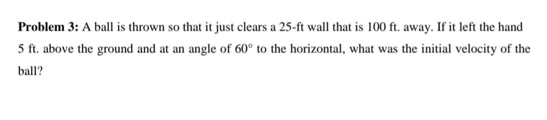 Problem 3: A ball is thrown so that it just clears a 25-ft wall that is 100 ft. away. If it left the hand
5 ft. above the ground and at an angle of 60° to the horizontal, what was the initial velocity of the
ball?