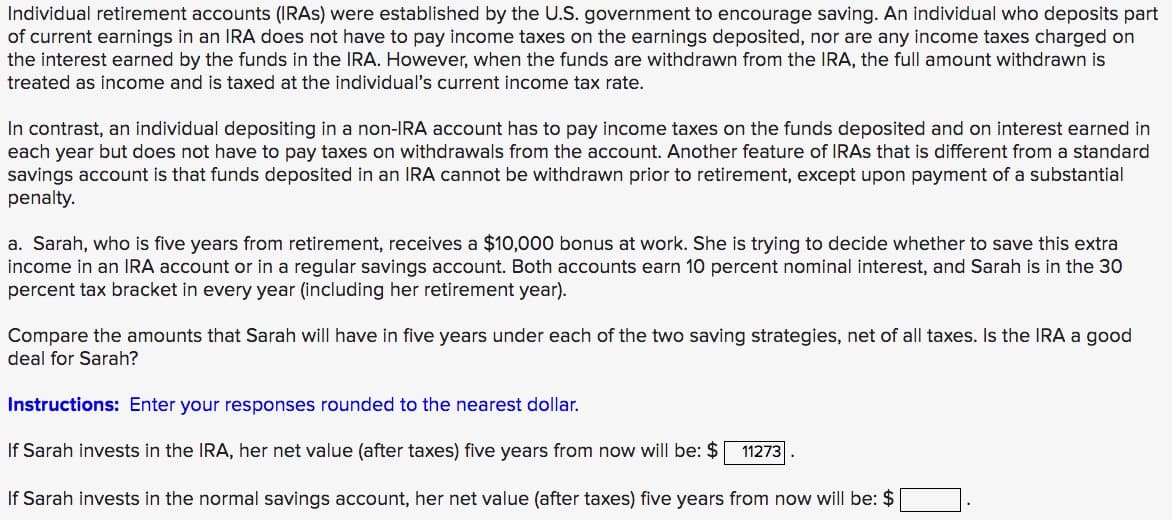 Individual retirement accounts (IRAS) were established by the U.S. government to encourage saving. An individual who deposits part
of current earnings in an IRA does not have to pay income taxes on the earnings deposited, nor are any income taxes charged on
the interest earned by the funds in the IRA. However, when the funds are withdrawn from the IRA, the full amount withdrawn is
treated as income and is taxed at the individual's current income tax rate.
In contrast, an individual depositing in a non-IRA account has to pay income taxes on the funds deposited and on interest earned in
each year but does not have to pay taxes on withdrawals from the account. Another feature of IRAS that is different from a standard
savings account is that funds deposited in an IRA cannot be withdrawn prior to retirement, except upon payment of a substantial
penalty.
a. Sarah, who is five years from retirement, receives a $10,000 bonus at work. She is trying to decide whether to save this extra
income in an IRA account or in a regular savings account. Both accounts earn 10 percent nominal interest, and Sarah is in the 30
percent tax bracket in every year (including her retirement year).
Compare the amounts that Sarah will have in five years under each of the two saving strategies, net of all taxes. Is the IRA a good
deal for Sarah?
Instructions: Enter your responses rounded to the nearest dollar.
If Sarah invests in the IRA, her net value (after taxes) five years from now will be: $
11273
If Sarah invests in the normal savings account, her net value (after taxes) five years from now will be: $
